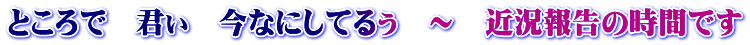 ところで 君ぃ 今なにしてるぅ ~ 近況報告の時間です